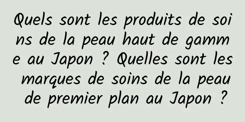 Quels sont les produits de soins de la peau haut de gamme au Japon ? Quelles sont les marques de soins de la peau de premier plan au Japon ?