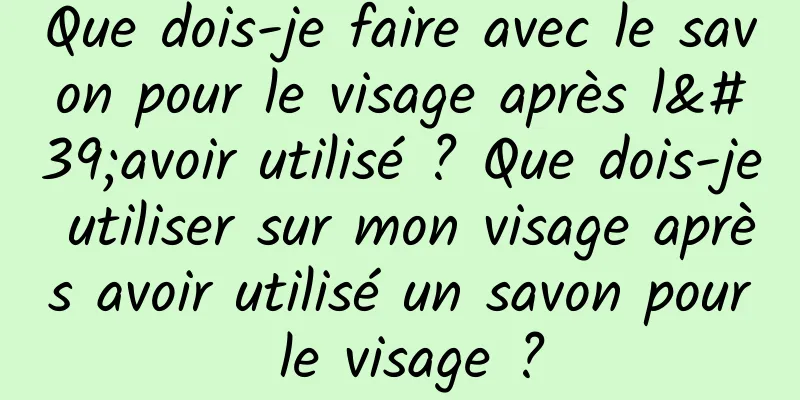Que dois-je faire avec le savon pour le visage après l'avoir utilisé ? Que dois-je utiliser sur mon visage après avoir utilisé un savon pour le visage ?