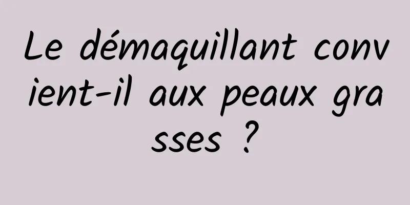Le démaquillant convient-il aux peaux grasses ?