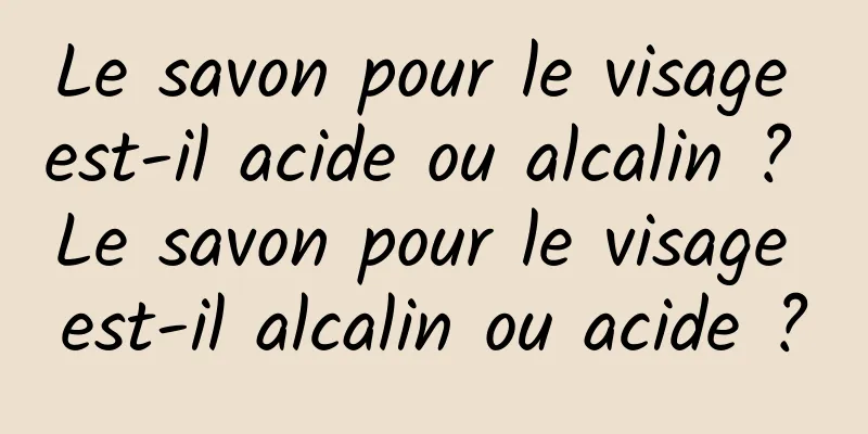 Le savon pour le visage est-il acide ou alcalin ? Le savon pour le visage est-il alcalin ou acide ?