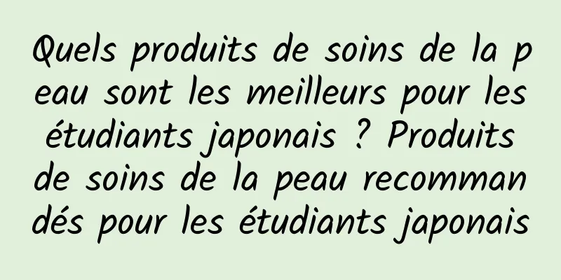 Quels produits de soins de la peau sont les meilleurs pour les étudiants japonais ? Produits de soins de la peau recommandés pour les étudiants japonais