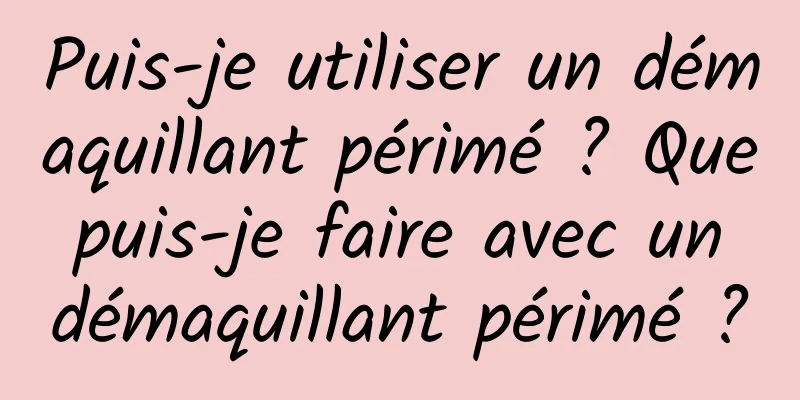 Puis-je utiliser un démaquillant périmé ? Que puis-je faire avec un démaquillant périmé ?