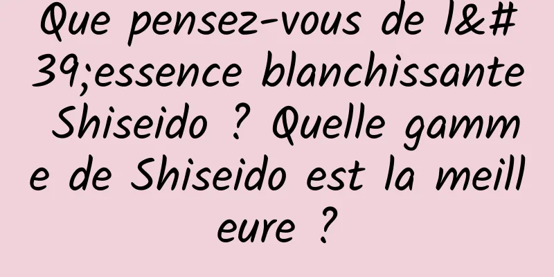 Que pensez-vous de l'essence blanchissante Shiseido ? Quelle gamme de Shiseido est la meilleure ?