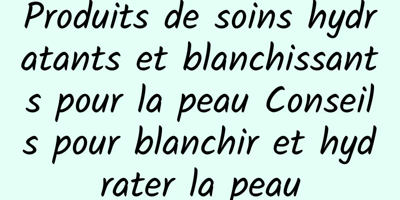 Produits de soins hydratants et blanchissants pour la peau Conseils pour blanchir et hydrater la peau