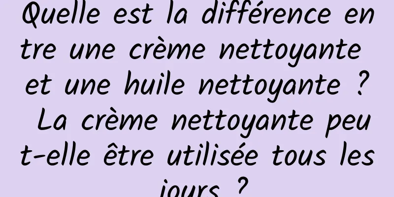 Quelle est la différence entre une crème nettoyante et une huile nettoyante ? La crème nettoyante peut-elle être utilisée tous les jours ?