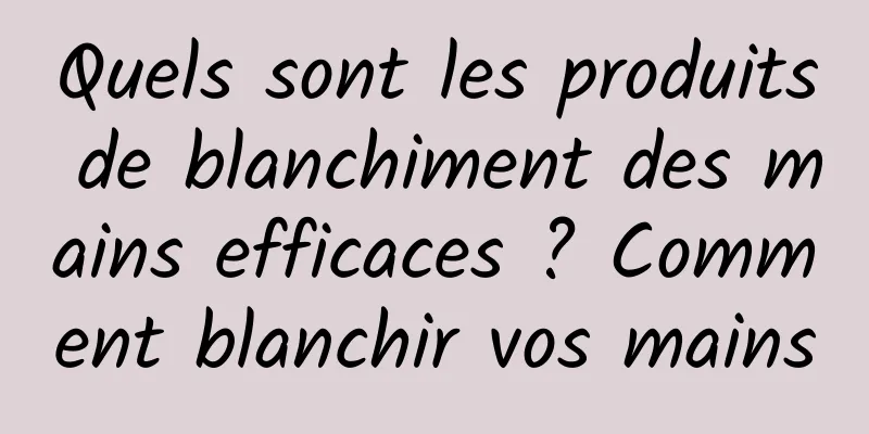 Quels sont les produits de blanchiment des mains efficaces ? Comment blanchir vos mains
