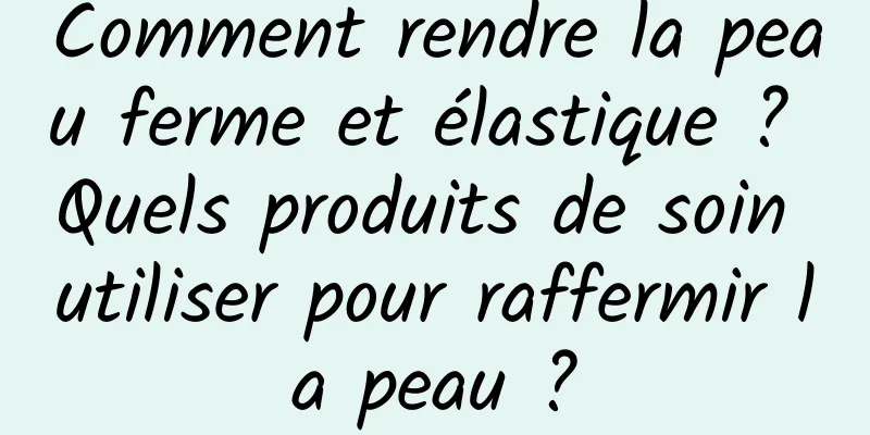 Comment rendre la peau ferme et élastique ? Quels produits de soin utiliser pour raffermir la peau ?
