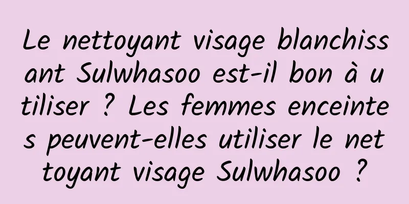 Le nettoyant visage blanchissant Sulwhasoo est-il bon à utiliser ? Les femmes enceintes peuvent-elles utiliser le nettoyant visage Sulwhasoo ?