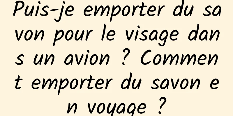 Puis-je emporter du savon pour le visage dans un avion ? Comment emporter du savon en voyage ?