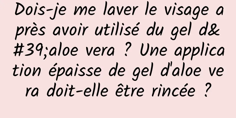 Dois-je me laver le visage après avoir utilisé du gel d'aloe vera ? Une application épaisse de gel d'aloe vera doit-elle être rincée ?