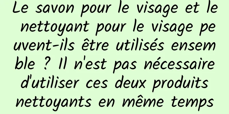 Le savon pour le visage et le nettoyant pour le visage peuvent-ils être utilisés ensemble ? Il n'est pas nécessaire d'utiliser ces deux produits nettoyants en même temps