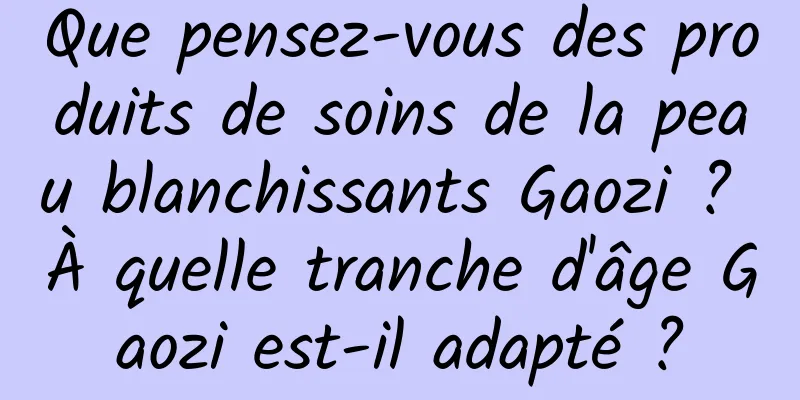 Que pensez-vous des produits de soins de la peau blanchissants Gaozi ? À quelle tranche d'âge Gaozi est-il adapté ?