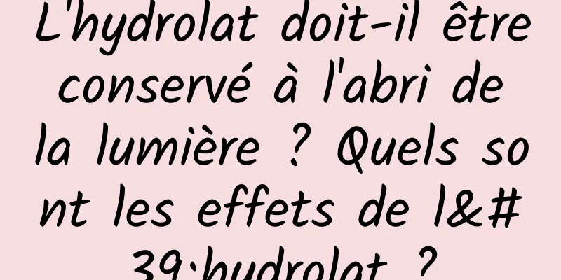 L'hydrolat doit-il être conservé à l'abri de la lumière ? Quels sont les effets de l'hydrolat ?