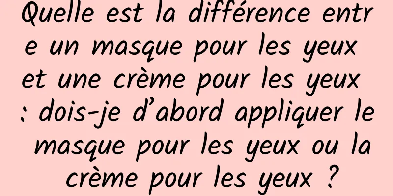 Quelle est la différence entre un masque pour les yeux et une crème pour les yeux : dois-je d’abord appliquer le masque pour les yeux ou la crème pour les yeux ?