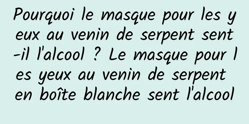 Pourquoi le masque pour les yeux au venin de serpent sent-il l'alcool ? Le masque pour les yeux au venin de serpent en boîte blanche sent l'alcool