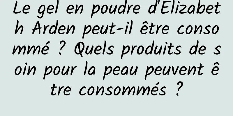 Le gel en poudre d'Elizabeth Arden peut-il être consommé ? Quels produits de soin pour la peau peuvent être consommés ?