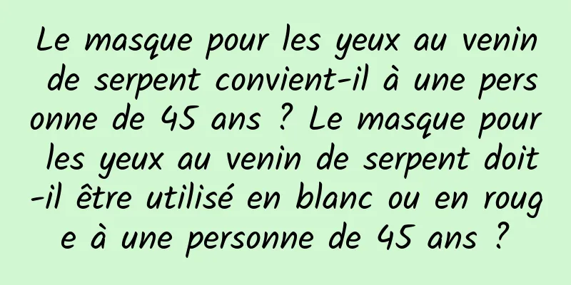 Le masque pour les yeux au venin de serpent convient-il à une personne de 45 ans ? Le masque pour les yeux au venin de serpent doit-il être utilisé en blanc ou en rouge à une personne de 45 ans ?