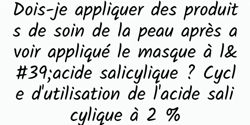 Dois-je appliquer des produits de soin de la peau après avoir appliqué le masque à l'acide salicylique ? Cycle d'utilisation de l'acide salicylique à 2 %
