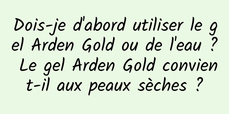 Dois-je d'abord utiliser le gel Arden Gold ou de l'eau ? Le gel Arden Gold convient-il aux peaux sèches ?