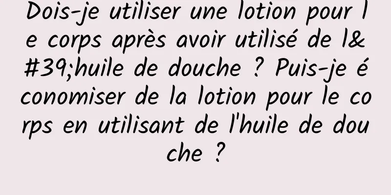 Dois-je utiliser une lotion pour le corps après avoir utilisé de l'huile de douche ? Puis-je économiser de la lotion pour le corps en utilisant de l'huile de douche ?