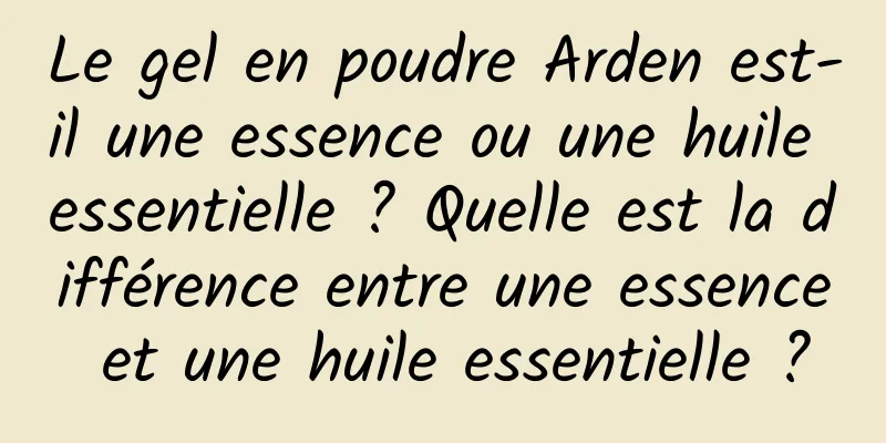 Le gel en poudre Arden est-il une essence ou une huile essentielle ? Quelle est la différence entre une essence et une huile essentielle ?