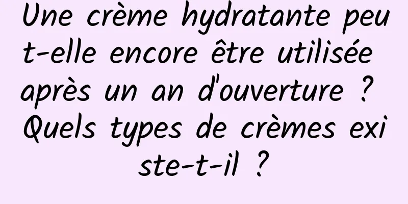 Une crème hydratante peut-elle encore être utilisée après un an d'ouverture ? Quels types de crèmes existe-t-il ?