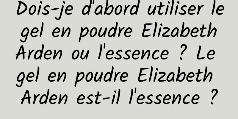 Dois-je d'abord utiliser le gel en poudre Elizabeth Arden ou l'essence ? Le gel en poudre Elizabeth Arden est-il l'essence ?