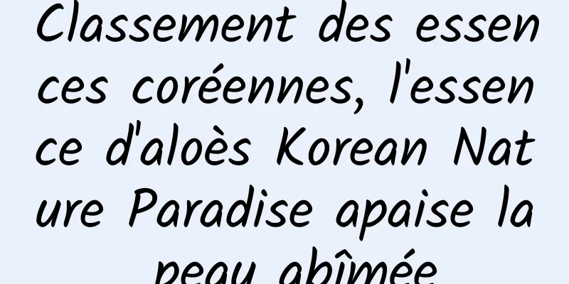 Classement des essences coréennes, l'essence d'aloès Korean Nature Paradise apaise la peau abîmée