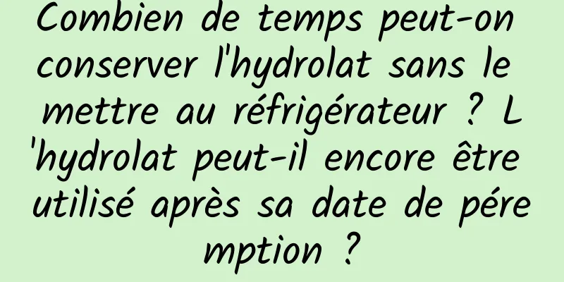 Combien de temps peut-on conserver l'hydrolat sans le mettre au réfrigérateur ? L'hydrolat peut-il encore être utilisé après sa date de péremption ?