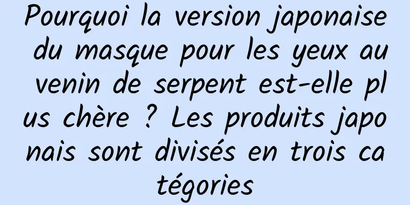 Pourquoi la version japonaise du masque pour les yeux au venin de serpent est-elle plus chère ? Les produits japonais sont divisés en trois catégories