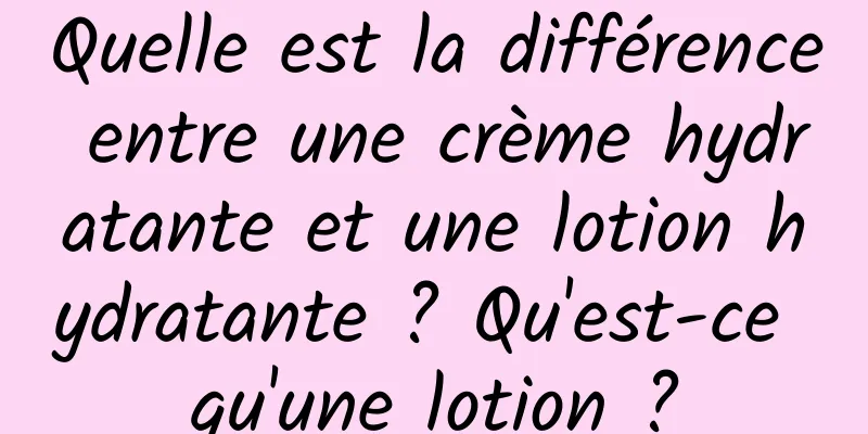 Quelle est la différence entre une crème hydratante et une lotion hydratante ? Qu'est-ce qu'une lotion ?