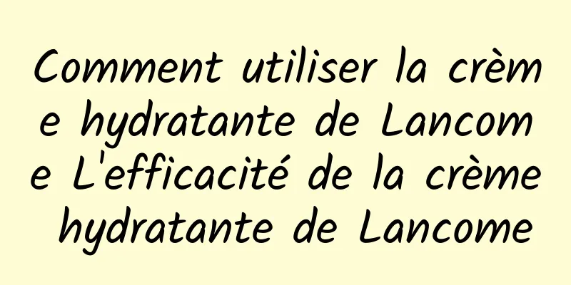 Comment utiliser la crème hydratante de Lancome L'efficacité de la crème hydratante de Lancome