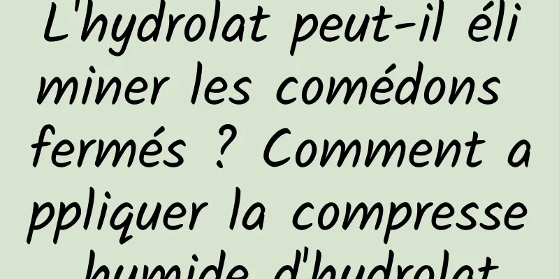 L'hydrolat peut-il éliminer les comédons fermés ? Comment appliquer la compresse humide d'hydrolat