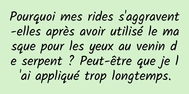 Pourquoi mes rides s'aggravent-elles après avoir utilisé le masque pour les yeux au venin de serpent ? Peut-être que je l'ai appliqué trop longtemps.