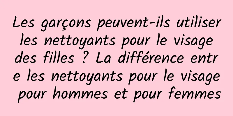 Les garçons peuvent-ils utiliser les nettoyants pour le visage des filles ? La différence entre les nettoyants pour le visage pour hommes et pour femmes