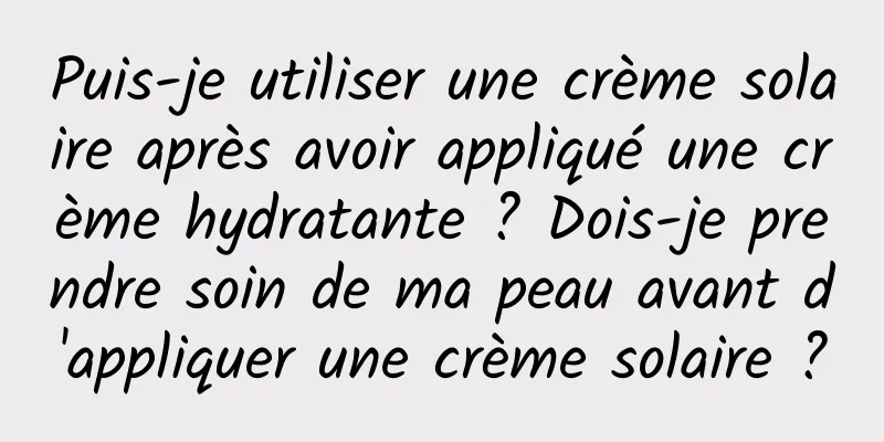 Puis-je utiliser une crème solaire après avoir appliqué une crème hydratante ? Dois-je prendre soin de ma peau avant d'appliquer une crème solaire ?