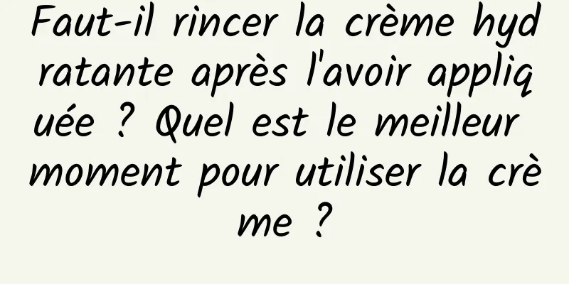 Faut-il rincer la crème hydratante après l'avoir appliquée ? Quel est le meilleur moment pour utiliser la crème ?