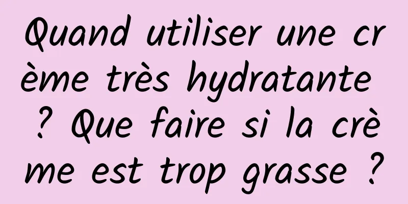 Quand utiliser une crème très hydratante ? Que faire si la crème est trop grasse ?