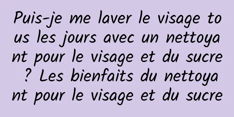 Puis-je me laver le visage tous les jours avec un nettoyant pour le visage et du sucre ? Les bienfaits du nettoyant pour le visage et du sucre