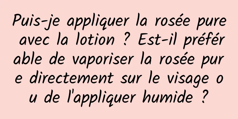 Puis-je appliquer la rosée pure avec la lotion ? Est-il préférable de vaporiser la rosée pure directement sur le visage ou de l'appliquer humide ?