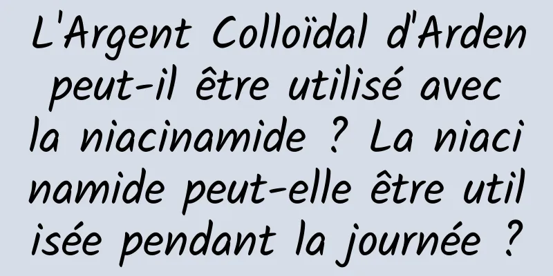 L'Argent Colloïdal d'Arden peut-il être utilisé avec la niacinamide ? La niacinamide peut-elle être utilisée pendant la journée ?