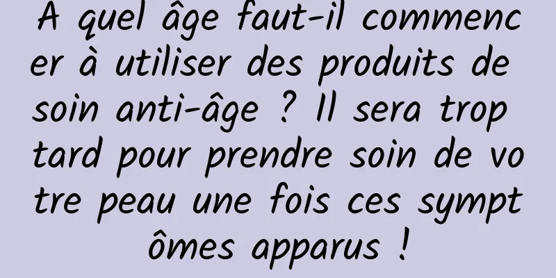 À quel âge faut-il commencer à utiliser des produits de soin anti-âge ? Il sera trop tard pour prendre soin de votre peau une fois ces symptômes apparus !