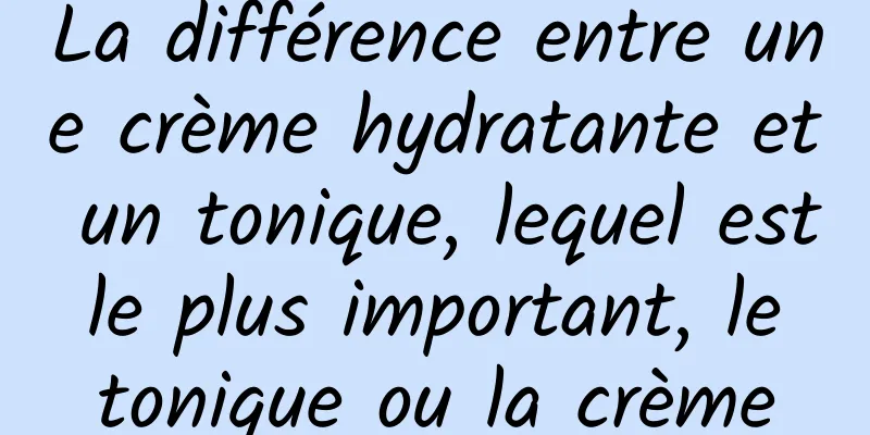 La différence entre une crème hydratante et un tonique, lequel est le plus important, le tonique ou la crème