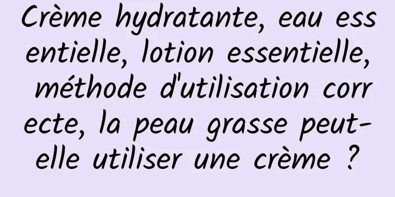 Crème hydratante, eau essentielle, lotion essentielle, méthode d'utilisation correcte, la peau grasse peut-elle utiliser une crème ?