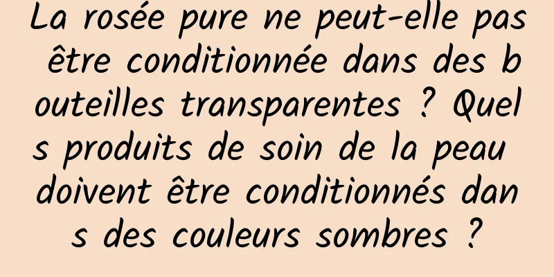La rosée pure ne peut-elle pas être conditionnée dans des bouteilles transparentes ? Quels produits de soin de la peau doivent être conditionnés dans des couleurs sombres ?
