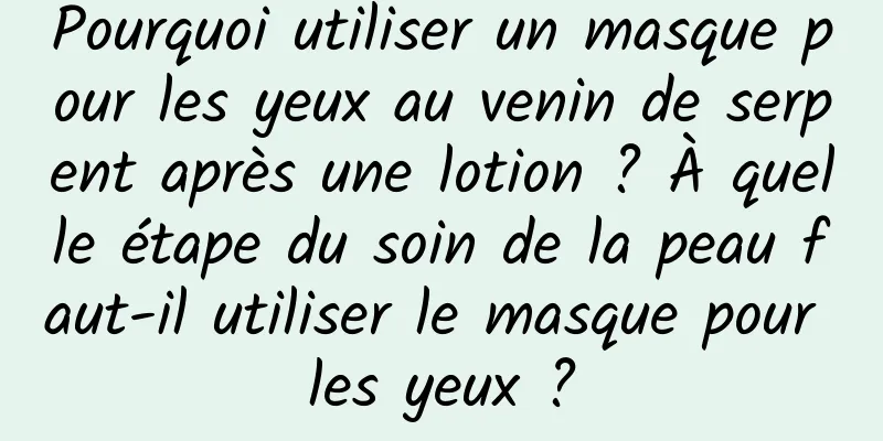 Pourquoi utiliser un masque pour les yeux au venin de serpent après une lotion ? À quelle étape du soin de la peau faut-il utiliser le masque pour les yeux ?