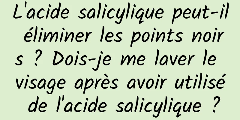 L'acide salicylique peut-il éliminer les points noirs ? Dois-je me laver le visage après avoir utilisé de l'acide salicylique ?