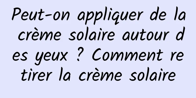 Peut-on appliquer de la crème solaire autour des yeux ? Comment retirer la crème solaire