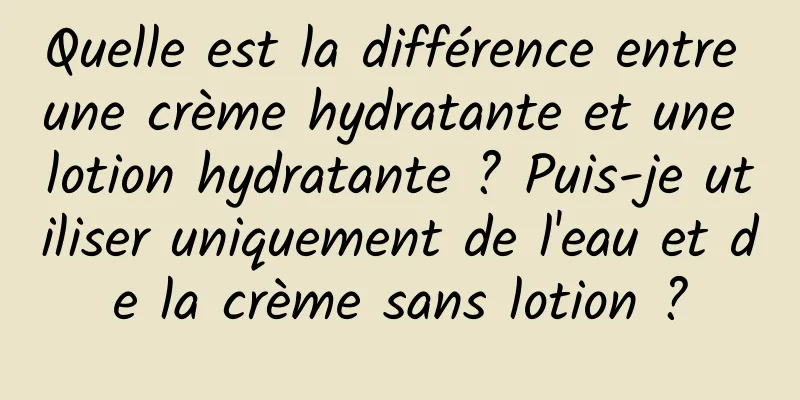 Quelle est la différence entre une crème hydratante et une lotion hydratante ? Puis-je utiliser uniquement de l'eau et de la crème sans lotion ?