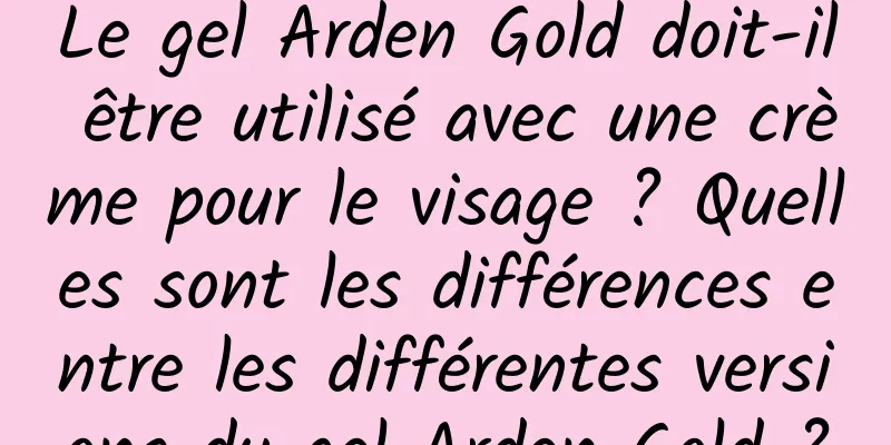 Le gel Arden Gold doit-il être utilisé avec une crème pour le visage ? Quelles sont les différences entre les différentes versions du gel Arden Gold ?